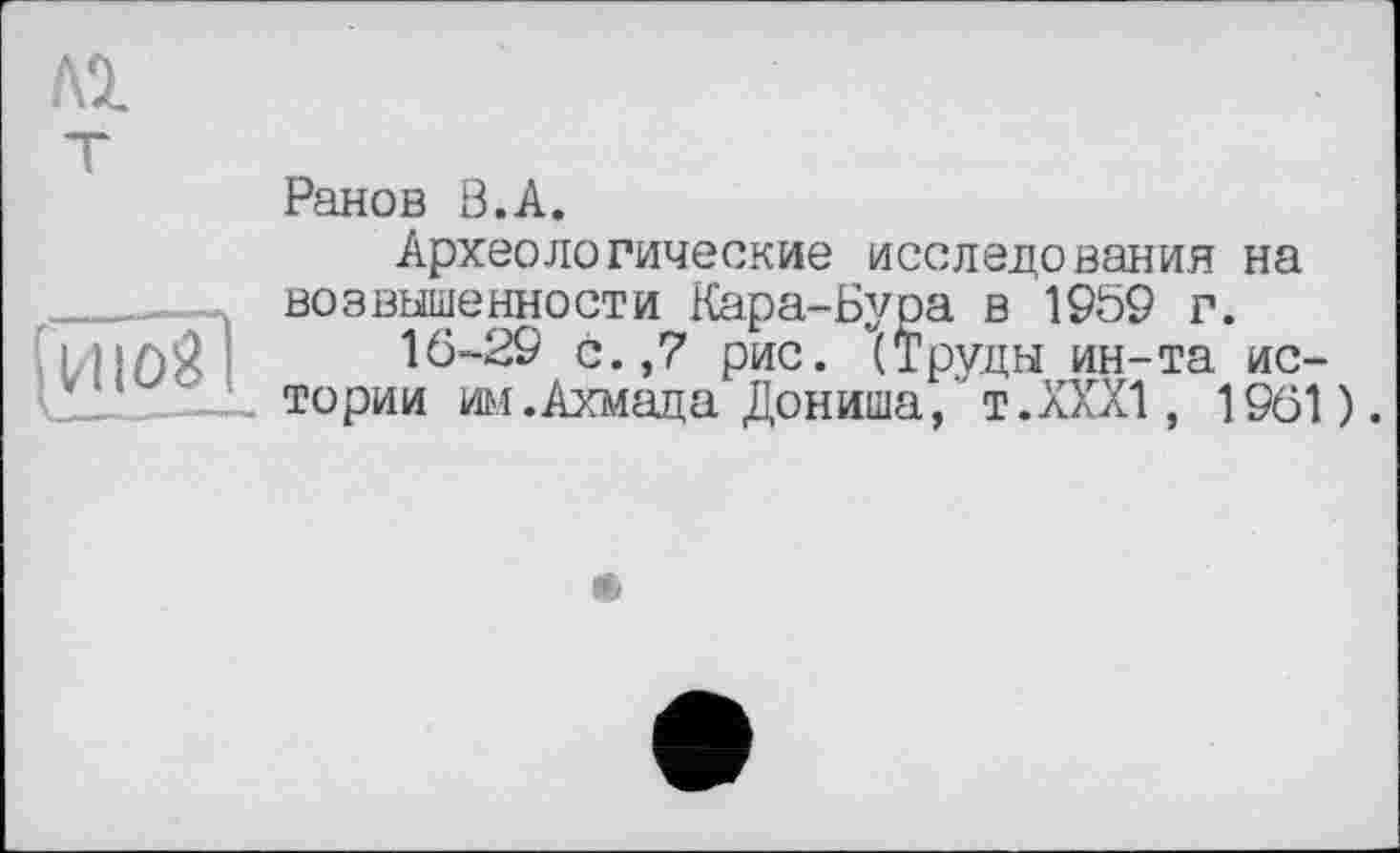 ﻿Л2.
[vuôsl_
Ранов ß.A.
Археологические исследования на возвышенности Кара-Бура в 1959 г.
16-29 с. ,7 рис. (Труды ин-та истории им .Ахмада Дониша, т.ХХХ!, 1961).